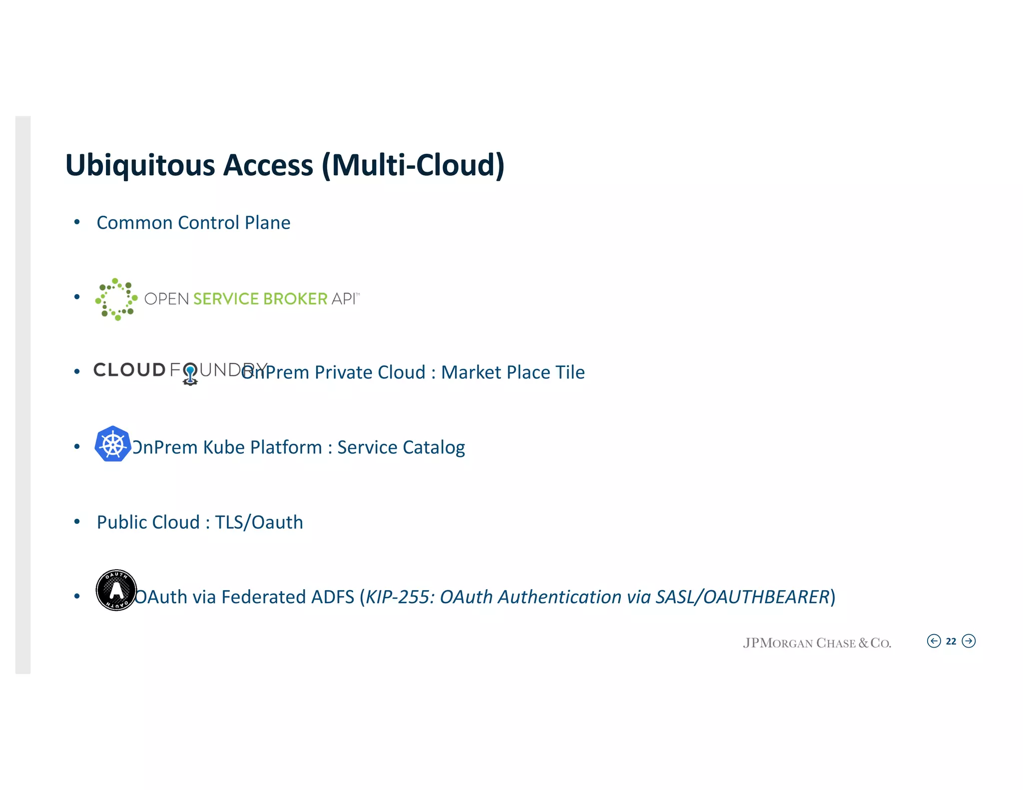 22
Ubiquitous Access (Multi-Cloud)
• Common Control Plane
•
• OnPrem Private Cloud : Market Place Tile
• OnPrem Kube Platform : Service Catalog
• Public Cloud : TLS/Oauth
• OAuth via Federated ADFS (KIP-255: OAuth Authentication via SASL/OAUTHBEARER)
 