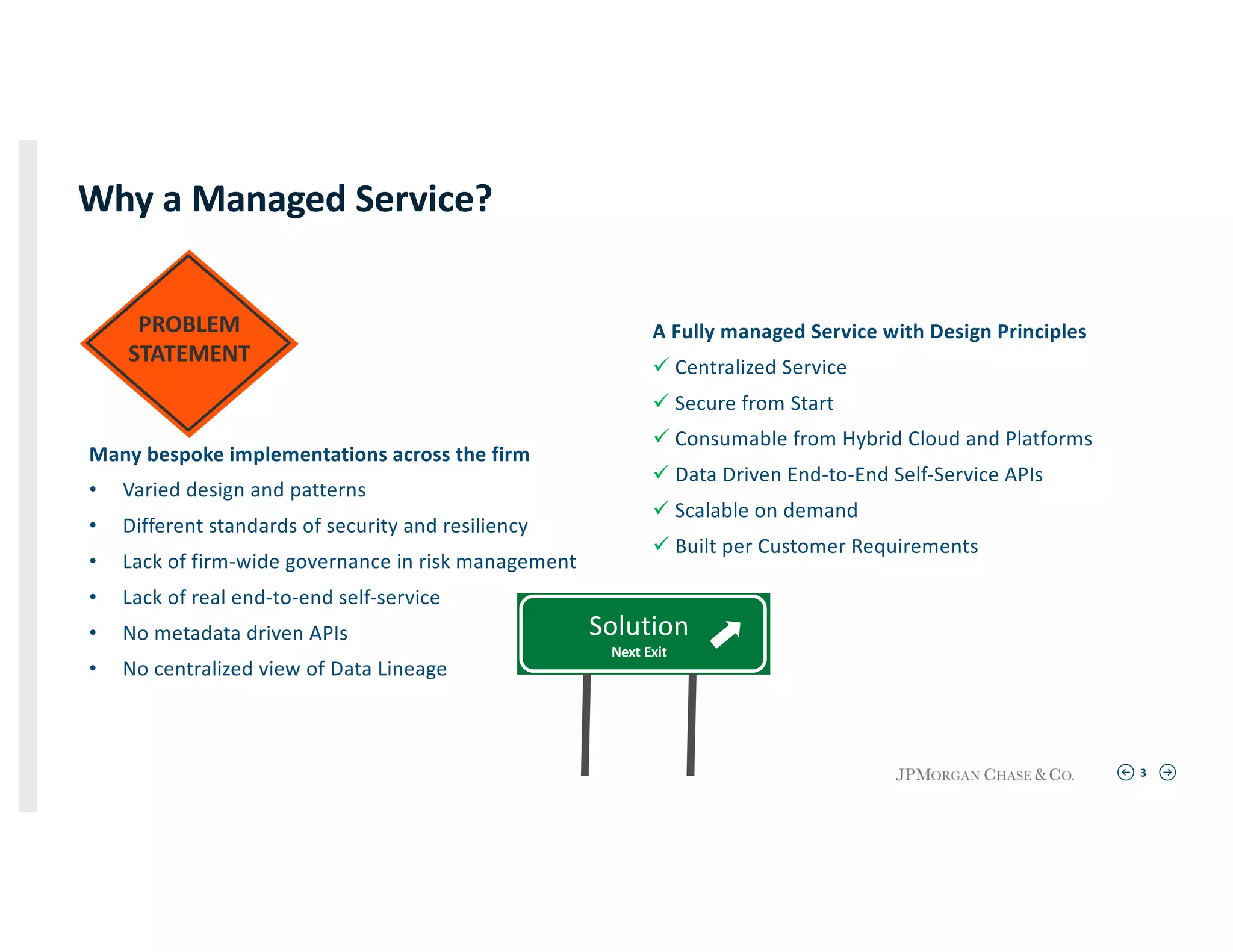 3
PROBLEM
STATEMENT
Why a Managed Service?
Many bespoke implementations across the firm
• Varied design and patterns
• Different standards of security and resiliency
• Lack of firm-wide governance in risk management
• Lack of real end-to-end self-service
• No metadata driven APIs
• No centralized view of Data Lineage
A Fully managed Service with Design Principles
ü Centralized Service
ü Secure from Start
ü Consumable from Hybrid Cloud and Platforms
ü Data Driven End-to-End Self-Service APIs
ü Scalable on demand
ü Built per Customer Requirements
Solution
Next Exit
 