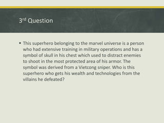 3rd Question
 This superhero belonging to the marvel universe is a person
who had extensive training in military operations and has a
symbol of skull in his chest which used to distract enemies
to shoot in the most protected area of his armor. The
symbol was derived from a Vietcong sniper. Who is this
superhero who gets his wealth and technologies from the
villains he defeated?
 
