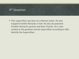 4th Question
 This supervillian was born to a Romani witch. He also
trapped Franklin Richards in hell. He also de powered
Franklin Richard’s parents and their friends. He is also
ranked as the greatest marvel supervillian according to IGN.
Identify the Supervillian.
 