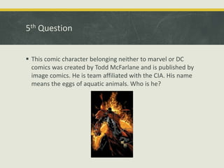 5th Question
 This comic character belonging neither to marvel or DC
comics was created by Todd McFarlane and is published by
image comics. He is team affiliated with the CIA. His name
means the eggs of aquatic animals. Who is he?
 