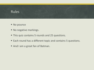 Rules
 No pounce
 No negative markings.
 This quiz contains 5 rounds and 25 questions.
 Each round has a different topic and contains 5 questions.
 And I am a great fan of Batman.
 