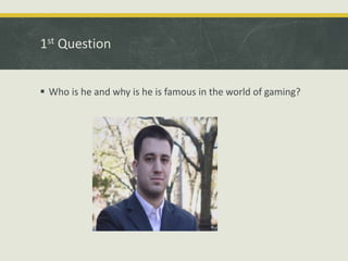 1st Question
 Who is he and why is he is famous in the world of gaming?
 