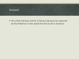 Answer
 He is Nick Johnson and he is famous because he captured
all the Pokémon in the world the first to do in America.
 