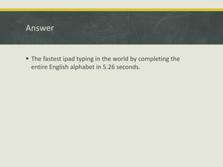 Answer
 The fastest ipad typing in the world by completing the
entire English alphabet in 5.26 seconds.
 