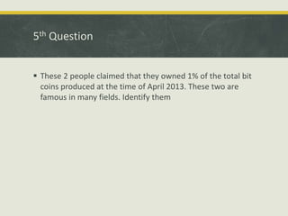 5th Question
 These 2 people claimed that they owned 1% of the total bit
coins produced at the time of April 2013. These two are
famous in many fields. Identify them
 