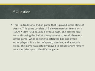 1st Question
 This is a traditional Indian game that is played in the state of
Assam. This game consists of 2 eleven member teams on a
125m * 80m field bounded by four flags. The players take
turns throwing the ball at the opponent to knock them out
of the game, while seeking to catch the ball and evade
other players. It is a test of speed, stamina, and acrobatic
skills. This game was actually played to amuse ahom royalty
as a spectator sport. Identify the game.
 