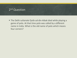 2nd Question
 The Delhi sultanate Qutb-ud-din-Aibak died while playing a
game of polo. At that time polo was called by a different
name in India. What is the old name of polo which means
four corners?
 