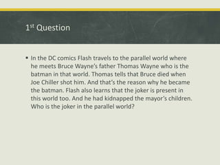 1st Question
 In the DC comics Flash travels to the parallel world where
he meets Bruce Wayne’s father Thomas Wayne who is the
batman in that world. Thomas tells that Bruce died when
Joe Chiller shot him. And that’s the reason why he became
the batman. Flash also learns that the joker is present in
this world too. And he had kidnapped the mayor’s children.
Who is the joker in the parallel world?
 