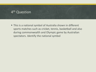 4th Question
 This is a national symbol of Australia shown in different
sports matches such as cricket, tennis, basketball and also
during commonwealth and Olympic game by Australian
spectators. Identify the national symbol
 