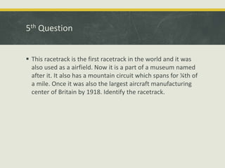 5th Question
 This racetrack is the first racetrack in the world and it was
also used as a airfield. Now it is a part of a museum named
after it. It also has a mountain circuit which spans for ¼th of
a mile. Once it was also the largest aircraft manufacturing
center of Britain by 1918. Identify the racetrack.
 