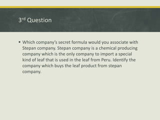 3rd Question
 Which company’s secret formula would you associate with
Stepan company. Stepan company is a chemical producing
company which is the only company to import a special
kind of leaf that is used in the leaf from Peru. Identify the
company which buys the leaf product from stepan
company.
 
