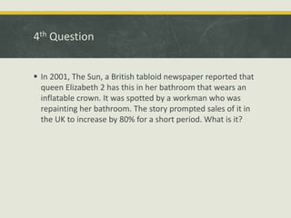 4th Question
 In 2001, The Sun, a British tabloid newspaper reported that
queen Elizabeth 2 has this in her bathroom that wears an
inflatable crown. It was spotted by a workman who was
repainting her bathroom. The story prompted sales of it in
the UK to increase by 80% for a short period. What is it?
 