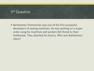 5th Question
 Barthelemy Thimmonier was one of the first successful
developers of sewing machines. He was working on a major
order using his machines and workers felt threat to their
livelihoods. They attacked his factory. Who was Bathelemy’s
client?
 