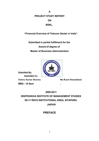 A
                PROJECT STUDY REPORT
                            ON
                           BSNL,


     “Financial Overview of Telecom Sector in India”


         Submitted in partial fulfillment for the
                     Award of degree of
           Master of Business Administration




Submitted By;
     Submitted To;
Vishnu Kumar Sharma                       Ms.Ruchi Khandelwal

MBA – III Sem                             ,


                          2009-2011
  DEEPSHIKHA INSTITUTE OF MANAGEMENT STUDIES
      ISI-17 RIICO INSTITUTIONAL AREA, SITAPURA
                            JAIPUR


                        PREFACE




                             1
 