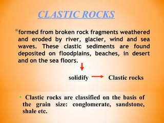 *formed from broken rock fragments weathered
and eroded by river, glacier, wind and sea
waves. These clastic sediments are found
deposited on floodplains, beaches, in desert
and on the sea floors.
CLASTIC ROCKS
Clastic rockssolidify
• Clastic rocks are classified on the basis of
the grain size: conglomerate, sandstone,
shale etc.
 