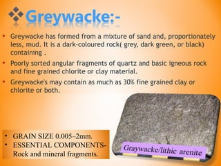 • Greywacke has formed from a mixture of sand and, proportionately
less, mud. It is a dark-coloured rock( grey, dark green, or black)
containing .
• Poorly sorted angular fragments of quartz and basic igneous rock
and fine grained chlorite or clay material.
• Greywacke's may contain as much as 30% fine grained clay or
chlorite or both.
• GRAIN SIZE 0.005–2mm.
• ESSENTIAL COMPONENTS-
Rock and mineral fragments.
 