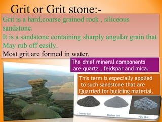 Grit or Grit stone:-
Grit is a hard,coarse grained rock , siliceous
sandstone.
It is a sandstone containing sharply angular grain that
May rub off easily.
Most grit are formed in water.
Grit is a hard,coarse grained rock , siliceous
sandstone.
It is a sandstone containing sharply angular grain that
May rub off easily.
Most grit are formed in water.
The chief mineral components
are quartz , feldspar and mica.
The chief mineral components
are quartz , feldspar and mica.
This term is especially applied
to such sandstone that are
Quarried for building material.
This term is especially applied
to such sandstone that are
Quarried for building material.
 