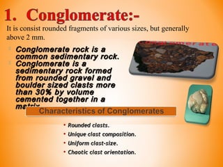 It is consist rounded fragments of various sizes, but generally
above 2 mm.
 Conglomerate rock is aConglomerate rock is a
common sedimentary rock.common sedimentary rock.
 Conglomerate is aConglomerate is a
sedimentary rock formedsedimentary rock formed
from rounded gravel andfrom rounded gravel and
boulder sized clasts moreboulder sized clasts more
than 30% by volumethan 30% by volume
cemented together in acemented together in a
matrix.matrix.
• Rounded clasts.Rounded clasts.
• Unique clast composition.Unique clast composition.
• Uniform clast-size.Uniform clast-size.
• Chaotic clast orientation.Chaotic clast orientation.
 