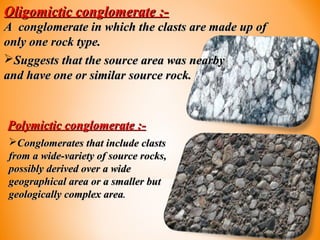 Oligomictic conglomerate :-Oligomictic conglomerate :-
A conglomerate in which the clasts are made up ofA conglomerate in which the clasts are made up of
only one rock type.only one rock type.
Suggests that the source area was nearbySuggests that the source area was nearby
and have one or similar source rock.and have one or similar source rock.
Polymictic conglomerate :-Polymictic conglomerate :-
Conglomerates that include clastsConglomerates that include clasts
from a wide-variety of source rocks,from a wide-variety of source rocks,
possibly derived over a widepossibly derived over a wide
geographical area or a smaller butgeographical area or a smaller but
geologically complex areageologically complex area..
 