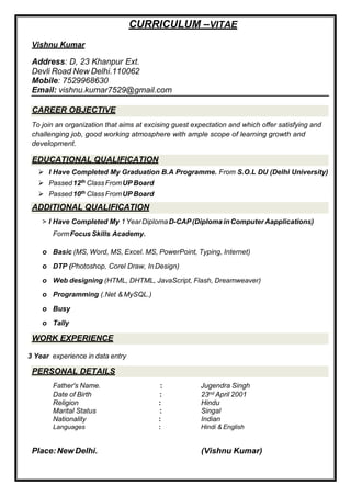 CAREER OBJECTIVE
EDUCATIONAL QUALIFICATION
ADDITIONAL QUALIFICATION
WORK EXPERIENCE
PERSONAL DETAILS
CURRICULUM –VITAE
Vishnu Kumar
Address: D, 23 Khanpur Ext.
Devli Road New Delhi.110062
Mobile: 7529968630
Email: vishnu.kumar7529@gmail.com
To join an organization that aims at excising guest expectation and which offer satisfying and
challenging job, good working atmosphere with ample scope of learning growth and
development.
 I Have Completed My Graduation B.A Programme. From S.O.L DU (Delhi University)
 Passed12th ClassFromUP Board
 Passed10th ClassFromUP Board
> I Have Completed My 1YearDiplomaD-CAP(Diploma inComputerAapplications)
FormFocus Skills Academy.
o Basic (MS, Word, MS, Excel. MS, PowerPoint, Typing, Internet)
o DTP (Photoshop, Corel Draw, InDesign)
o Web designing (HTML, DHTML, JavaScript, Flash, Dreamweaver)
o Programming (.Net & MySQL.)
o Busy
o Tally
3 Year experience in data entry
Father's Name. : Jugendra Singh
Date of Birth : 23nd April 2001
Religion : Hindu
Marital Status : Singal
Nationality : Indian
Languages : Hindi & English
Place:NewDelhi. (Vishnu Kumar)
 