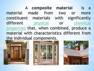 A composite material is a
material made from two or more
constituent materials with significantly
different physical or chemical
properties that, when combined, produce a
material with characteristics different from
the individual components.
 
