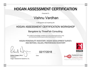 HOGAN ASSESSMENT CERTIFICATION
Presented To
In Recognition of Completing the
HOGAN ASSESSMENT CERTIFICATION WORKSHOP
This certificate acknowledges completion of 15 hours of training focused on using
and interpreting the following personality-based assessment inventories:
Robert Hogan, Ph.D.
President
Hogan Assessment Systems, Inc.
Date
HOGAN PERSONALITY INVENTORY; HOGAN DEVELOPMENT SURVEY;
AND MOTIVES, VALUES, PREFERENCES INVENTORY
Vishnu Vardhan
Bangalore by ThreeFish Consulting
02/17/2018
 
