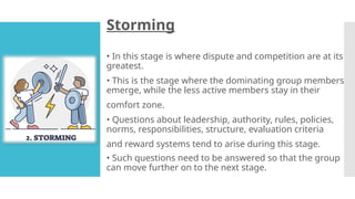 Storming
• In this stage is where dispute and competition are at its
greatest.
• This is the stage where the dominating group members
emerge, while the less active members stay in their
comfort zone.
• Questions about leadership, authority, rules, policies,
norms, responsibilities, structure, evaluation criteria
and reward systems tend to arise during this stage.
• Such questions need to be answered so that the group
can move further on to the next stage.
 