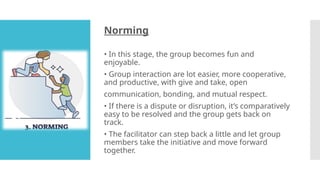 Norming
• In this stage, the group becomes fun and
enjoyable.
• Group interaction are lot easier, more cooperative,
and productive, with give and take, open
communication, bonding, and mutual respect.
• If there is a dispute or disruption, it’s comparatively
easy to be resolved and the group gets back on
track.
• The facilitator can step back a little and let group
members take the initiative and move forward
together.
 