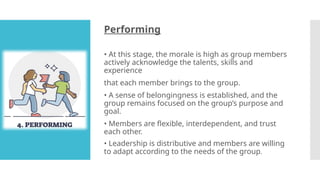 Performing
• At this stage, the morale is high as group members
actively acknowledge the talents, skills and
experience
that each member brings to the group.
• A sense of belongingness is established, and the
group remains focused on the group’s purpose and
goal.
• Members are flexible, interdependent, and trust
each other.
• Leadership is distributive and members are willing
to adapt according to the needs of the group.
 