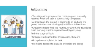 Adjourning
• This stage of a group can be confusing and is usually
reached when the task is successfully completed.
• At this stage, the project is coming to an end and the
group members are moving off in different directions.
• Group members who like routine, or who have developed
close working relationships with colleagues, may
find this stage difficult.
• Group are adjourned for two reasons, they are
• Group has completed its task
• Members decided to disband and close the group
 
