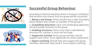 Successful Group Behaviour
According to Richard Hackman there is having 5 conditions
that enhance the chance that the group will be successful
1. Being a real Group: There should have a clear boundary
which explain who insider or outsider of the group is.
2. Compelling directions: Clear and challenging objectives
will give proper direction to the group
3. Enabling structure: There must have a well-defined
structure for a group. It must not too large
4. Supportive context: Every group member should
support each other. Try to appreciate for others good work
5. Expert coaching: Should help and support the group
members whenever they need it. As an expert coaching
 