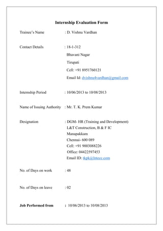 Internship Evaluation Form 
Trainee’s Name : D. Vishnu Vardhan 
Contact Details : 18-1-312 
Bhavani Nagar 
Tirupati 
Cell: +91 8951760121 
Email Id: dvishnu4vardhan@gmail.com 
Internship Period : 10/06/2013 to 10/08/2013 
Name of Issuing Authority : Mr. T. K. Prem Kumar 
Designation : DGM- HR (Training and Development) 
L&T Construction, B & F IC 
Manapakkam 
Chennai- 600 089 
Cell: +91 9003088226 
Office: 04422597453 
Email ID: tkpk@lntecc.com 
No. of Days on work : 48 
No. of Days on leave : 02 
Job Performed from : 10/06/2013 to 10/08/2013  