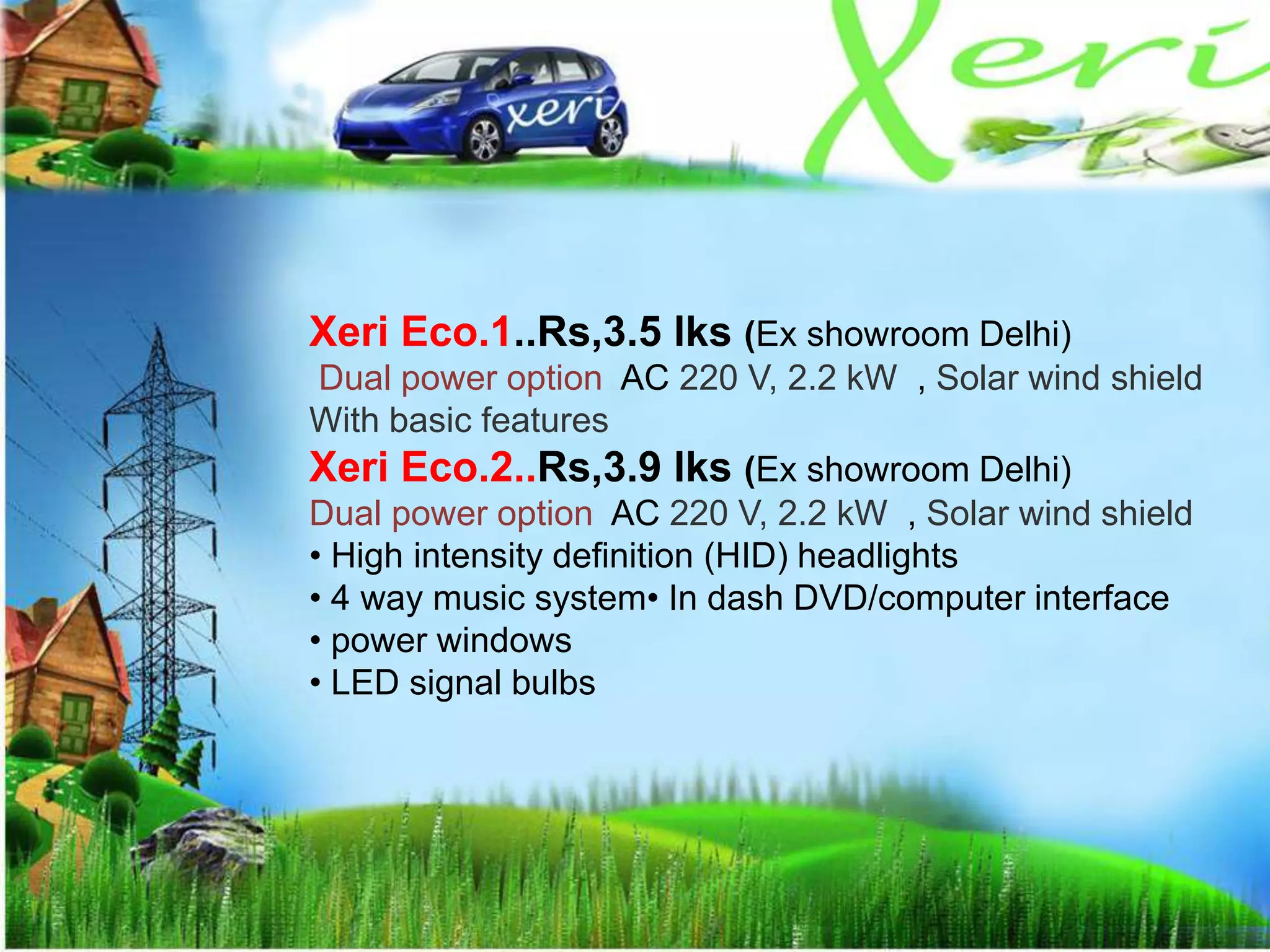 Xeri Eco.1..Rs,3.5 lks (Ex showroom Delhi)
Dual power option AC 220 V, 2.2 kW , Solar wind shield
With basic features
Xeri Eco.2..Rs,3.9 lks (Ex showroom Delhi)
Dual power option AC 220 V, 2.2 kW , Solar wind shield
• High intensity definition (HID) headlights
• 4 way music system• In dash DVD/computer interface
• power windows
• LED signal bulbs
 