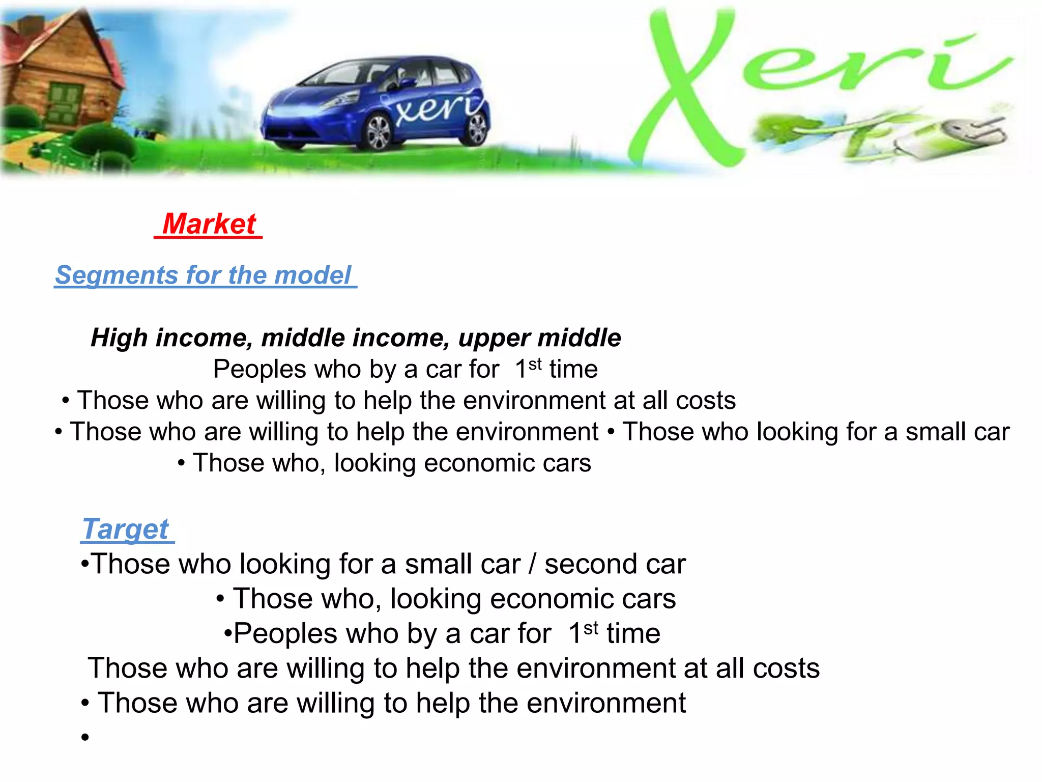 Market
Segments for the model
High income, middle income, upper middle
Peoples who by a car for 1st time
• Those who are willing to help the environment at all costs
• Those who are willing to help the environment • Those who looking for a small car
• Those who, looking economic cars
Target
•Those who looking for a small car / second car
• Those who, looking economic cars
•Peoples who by a car for 1st time
Those who are willing to help the environment at all costs
• Those who are willing to help the environment
•
 