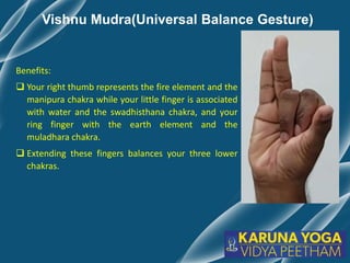 Vishnu Mudra(Universal Balance Gesture)
Benefits:
 Your right thumb represents the fire element and the
manipura chakra while your little finger is associated
with water and the swadhisthana chakra, and your
ring finger with the earth element and the
muladhara chakra.
 Extending these fingers balances your three lower
chakras.
 