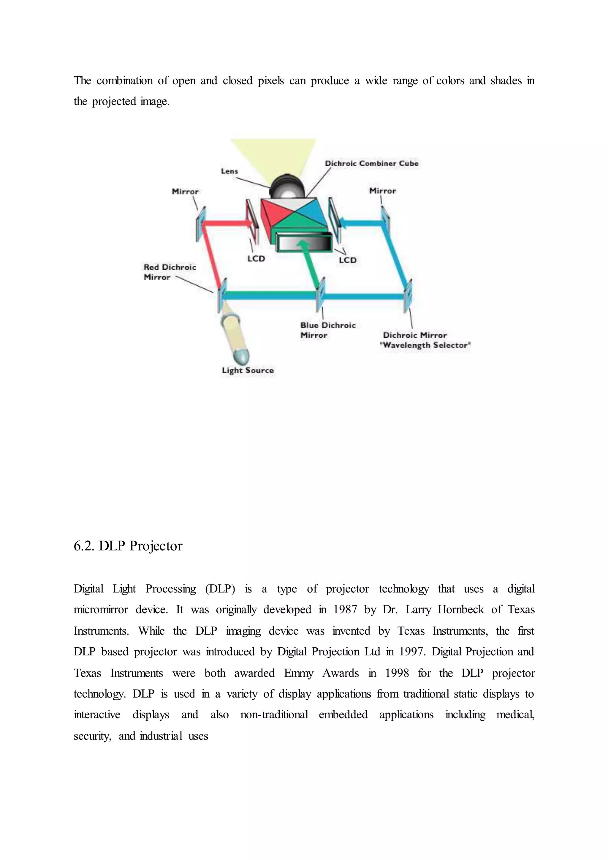 The combination of open and closed pixels can produce a wide range of colors and shades in
the projected image.
6.2. DLP Projector
Digital Light Processing (DLP) is a type of projector technology that uses a digital
micromirror device. It was originally developed in 1987 by Dr. Larry Hornbeck of Texas
Instruments. While the DLP imaging device was invented by Texas Instruments, the first
DLP based projector was introduced by Digital Projection Ltd in 1997. Digital Projection and
Texas Instruments were both awarded Emmy Awards in 1998 for the DLP projector
technology. DLP is used in a variety of display applications from traditional static displays to
interactive displays and also non-traditional embedded applications including medical,
security, and industrial uses
 