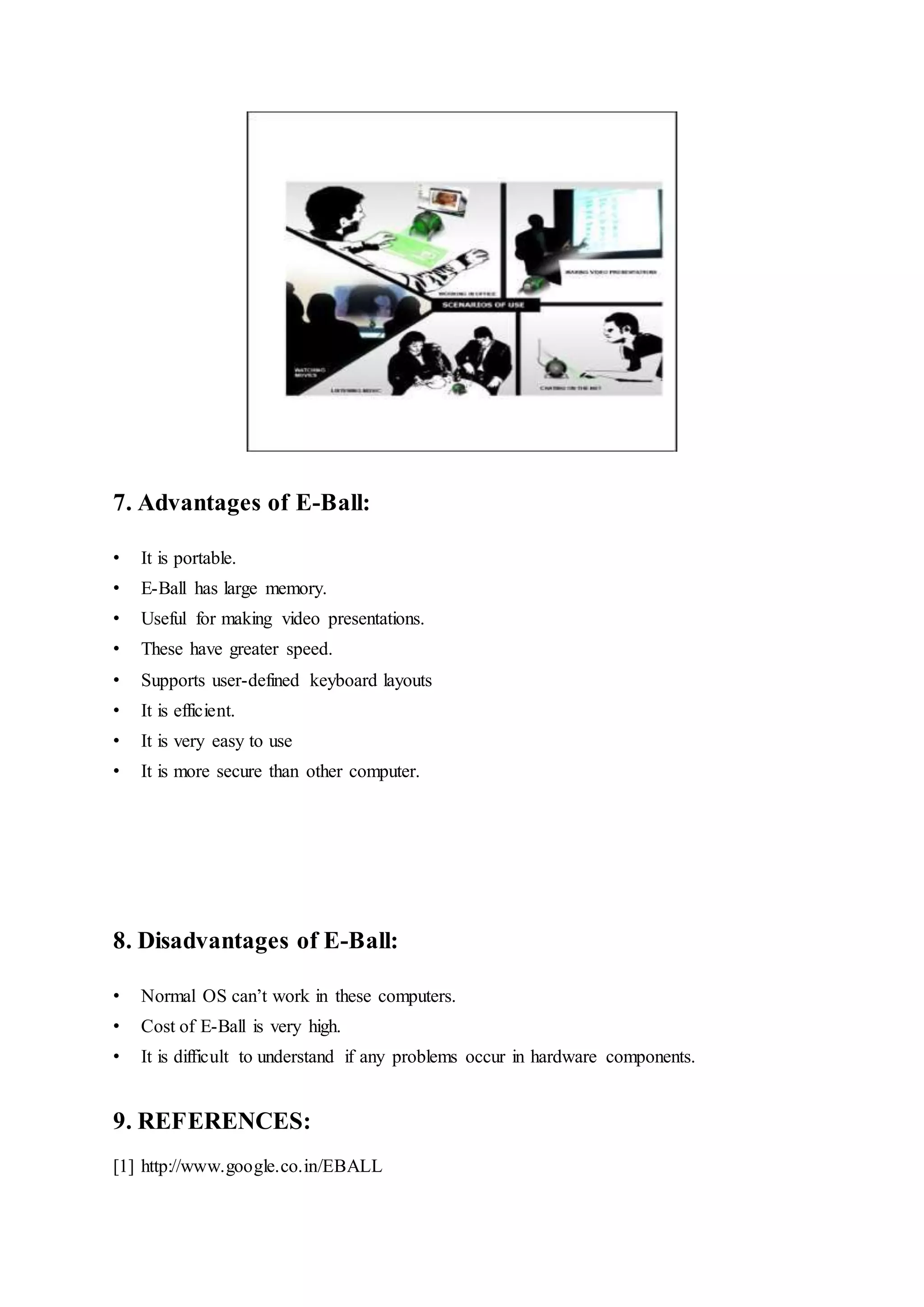 7. Advantages of E-Ball:
• It is portable.
• E-Ball has large memory.
• Useful for making video presentations.
• These have greater speed.
• Supports user-defined keyboard layouts
• It is efficient.
• It is very easy to use
• It is more secure than other computer.
8. Disadvantages of E-Ball:
• Normal OS can’t work in these computers.
• Cost of E-Ball is very high.
• It is difficult to understand if any problems occur in hardware components.
9. REFERENCES:
[1] http://www.google.co.in/EBALL
 
