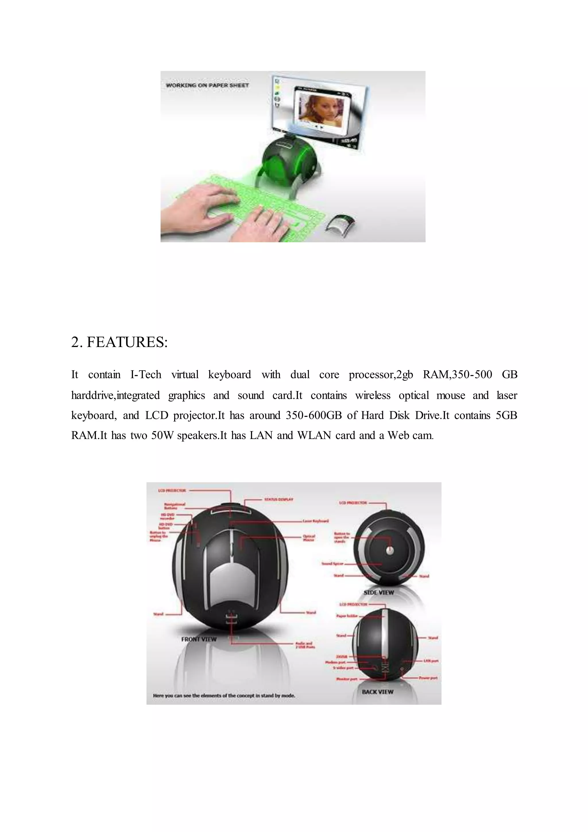 2. FEATURES:
It contain I-Tech virtual keyboard with dual core processor,2gb RAM,350-500 GB
harddrive,integrated graphics and sound card.It contains wireless optical mouse and laser
keyboard, and LCD projector.It has around 350-600GB of Hard Disk Drive.It contains 5GB
RAM.It has two 50W speakers.It has LAN and WLAN card and a Web cam.
 