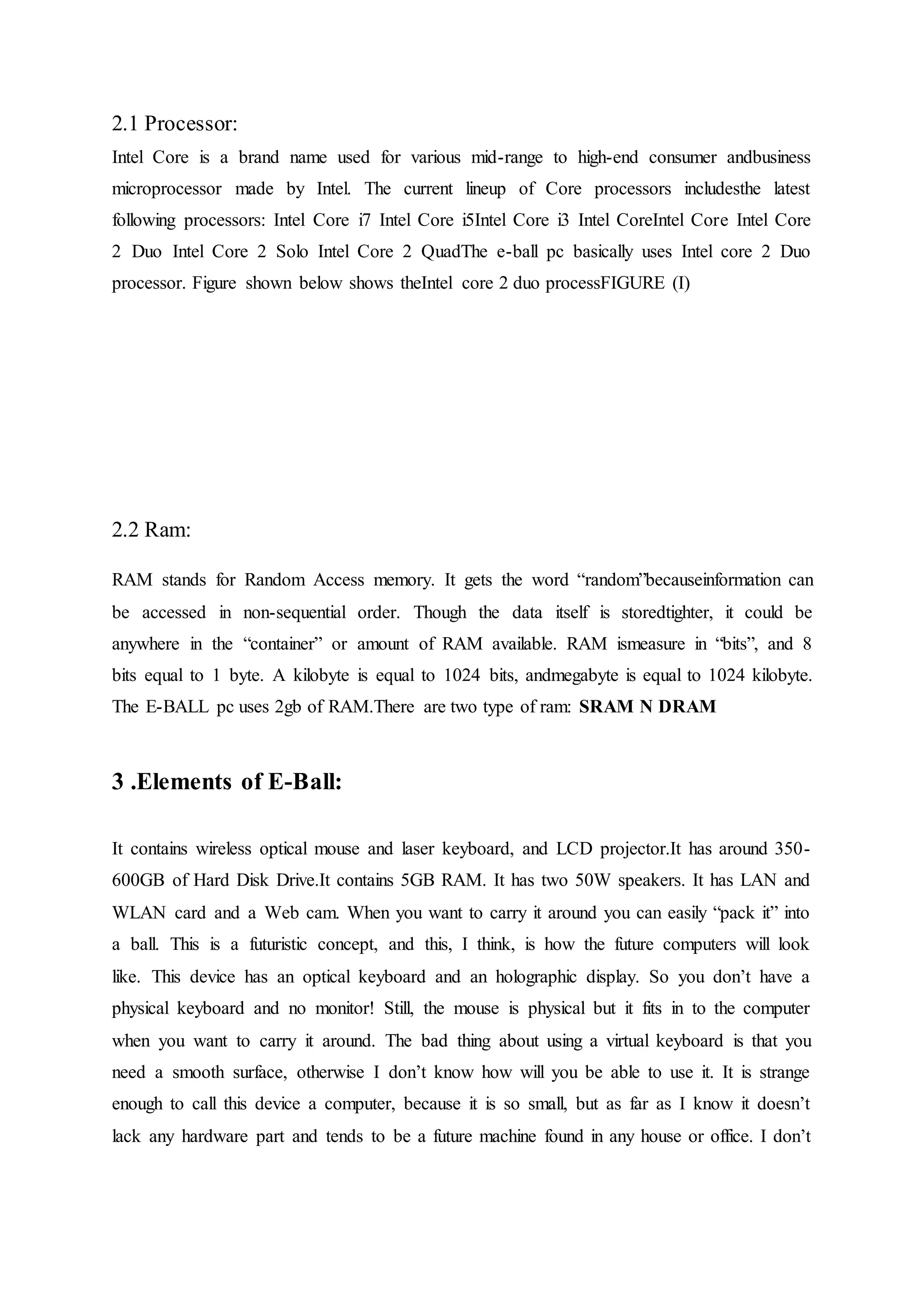 2.1 Processor:
Intel Core is a brand name used for various mid-range to high-end consumer andbusiness
microprocessor made by Intel. The current lineup of Core processors includesthe latest
following processors: Intel Core i7 Intel Core i5Intel Core i3 Intel CoreIntel Core Intel Core
2 Duo Intel Core 2 Solo Intel Core 2 QuadThe e-ball pc basically uses Intel core 2 Duo
processor. Figure shown below shows theIntel core 2 duo processFIGURE (I)
2.2 Ram:
RAM stands for Random Access memory. It gets the word “random”becauseinformation can
be accessed in non-sequential order. Though the data itself is storedtighter, it could be
anywhere in the “container” or amount of RAM available. RAM ismeasure in “bits”, and 8
bits equal to 1 byte. A kilobyte is equal to 1024 bits, andmegabyte is equal to 1024 kilobyte.
The E-BALL pc uses 2gb of RAM.There are two type of ram: SRAM N DRAM
3 .Elements of E-Ball:
It contains wireless optical mouse and laser keyboard, and LCD projector.It has around 350-
600GB of Hard Disk Drive.It contains 5GB RAM. It has two 50W speakers. It has LAN and
WLAN card and a Web cam. When you want to carry it around you can easily “pack it” into
a ball. This is a futuristic concept, and this, I think, is how the future computers will look
like. This device has an optical keyboard and an holographic display. So you don’t have a
physical keyboard and no monitor! Still, the mouse is physical but it fits in to the computer
when you want to carry it around. The bad thing about using a virtual keyboard is that you
need a smooth surface, otherwise I don’t know how will you be able to use it. It is strange
enough to call this device a computer, because it is so small, but as far as I know it doesn’t
lack any hardware part and tends to be a future machine found in any house or office. I don’t
 