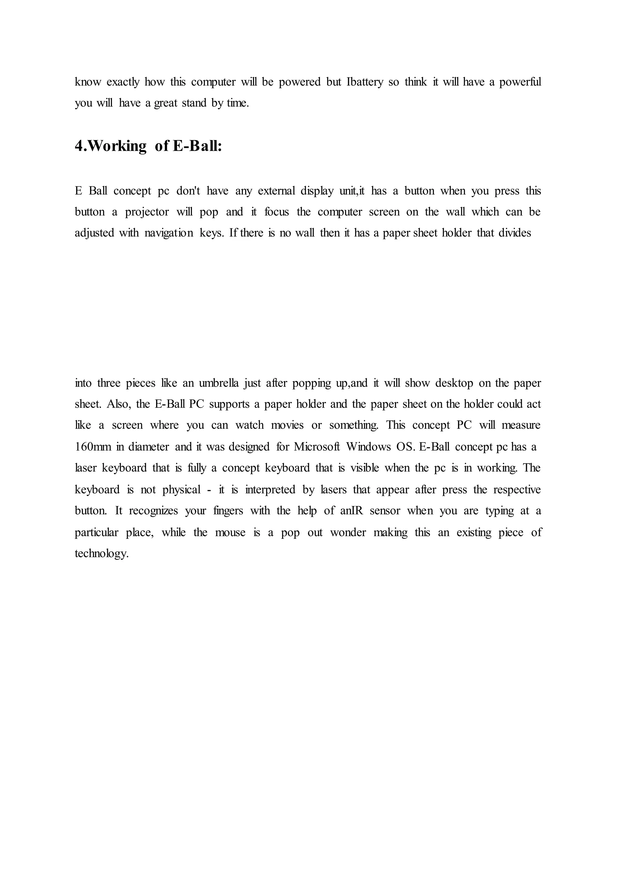 know exactly how this computer will be powered but Ibattery so think it will have a powerful
you will have a great stand by time.
4.Working of E-Ball:
E Ball concept pc don't have any external display unit,it has a button when you press this
button a projector will pop and it focus the computer screen on the wall which can be
adjusted with navigation keys. If there is no wall then it has a paper sheet holder that divides
into three pieces like an umbrella just after popping up,and it will show desktop on the paper
sheet. Also, the E-Ball PC supports a paper holder and the paper sheet on the holder could act
like a screen where you can watch movies or something. This concept PC will measure
160mm in diameter and it was designed for Microsoft Windows OS. E-Ball concept pc has a
laser keyboard that is fully a concept keyboard that is visible when the pc is in working. The
keyboard is not physical - it is interpreted by lasers that appear after press the respective
button. It recognizes your fingers with the help of anIR sensor when you are typing at a
particular place, while the mouse is a pop out wonder making this an existing piece of
technology.
 