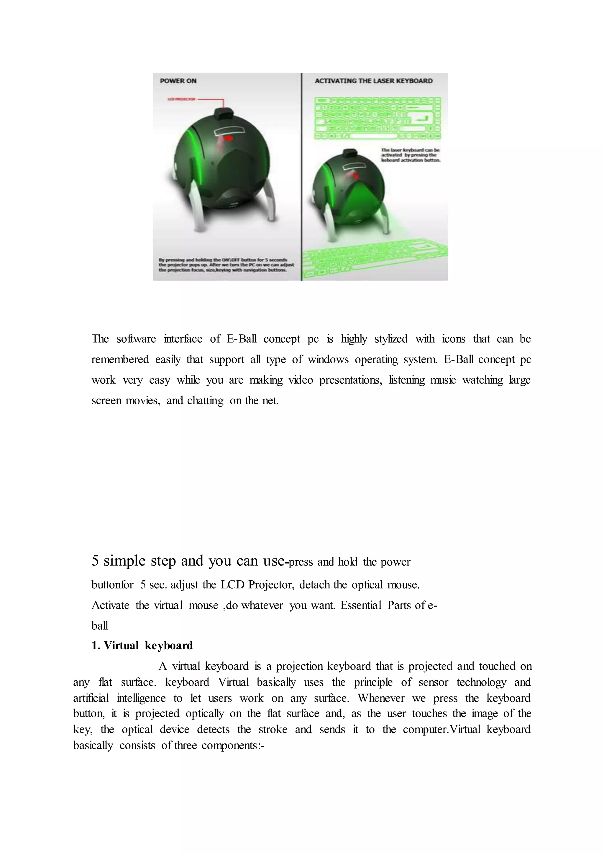 The software interface of E-Ball concept pc is highly stylized with icons that can be
remembered easily that support all type of windows operating system. E-Ball concept pc
work very easy while you are making video presentations, listening music watching large
screen movies, and chatting on the net.
5 simple step and you can use-press and hold the power
buttonfor 5 sec. adjust the LCD Projector, detach the optical mouse.
Activate the virtual mouse ,do whatever you want. Essential Parts of e-
ball
1. Virtual keyboard
A virtual keyboard is a projection keyboard that is projected and touched on
any flat surface. keyboard Virtual basically uses the principle of sensor technology and
artificial intelligence to let users work on any surface. Whenever we press the keyboard
button, it is projected optically on the flat surface and, as the user touches the image of the
key, the optical device detects the stroke and sends it to the computer.Virtual keyboard
basically consists of three components:-
 