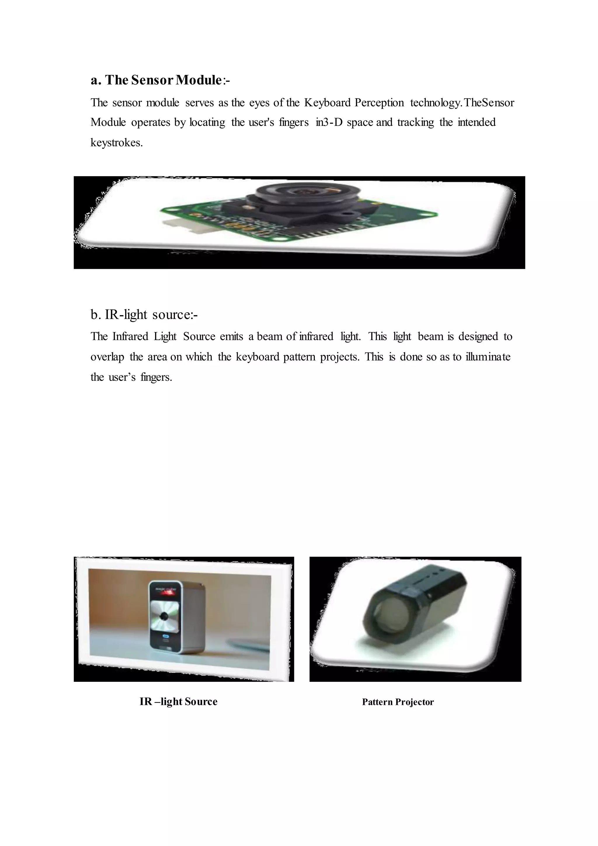 a. The SensorModule:-
The sensor module serves as the eyes of the Keyboard Perception technology.TheSensor
Module operates by locating the user's fingers in3-D space and tracking the intended
keystrokes.
b. IR-light source:-
The Infrared Light Source emits a beam of infrared light. This light beam is designed to
overlap the area on which the keyboard pattern projects. This is done so as to illuminate
the user’s fingers.
IR –light Source Pattern Projector
 