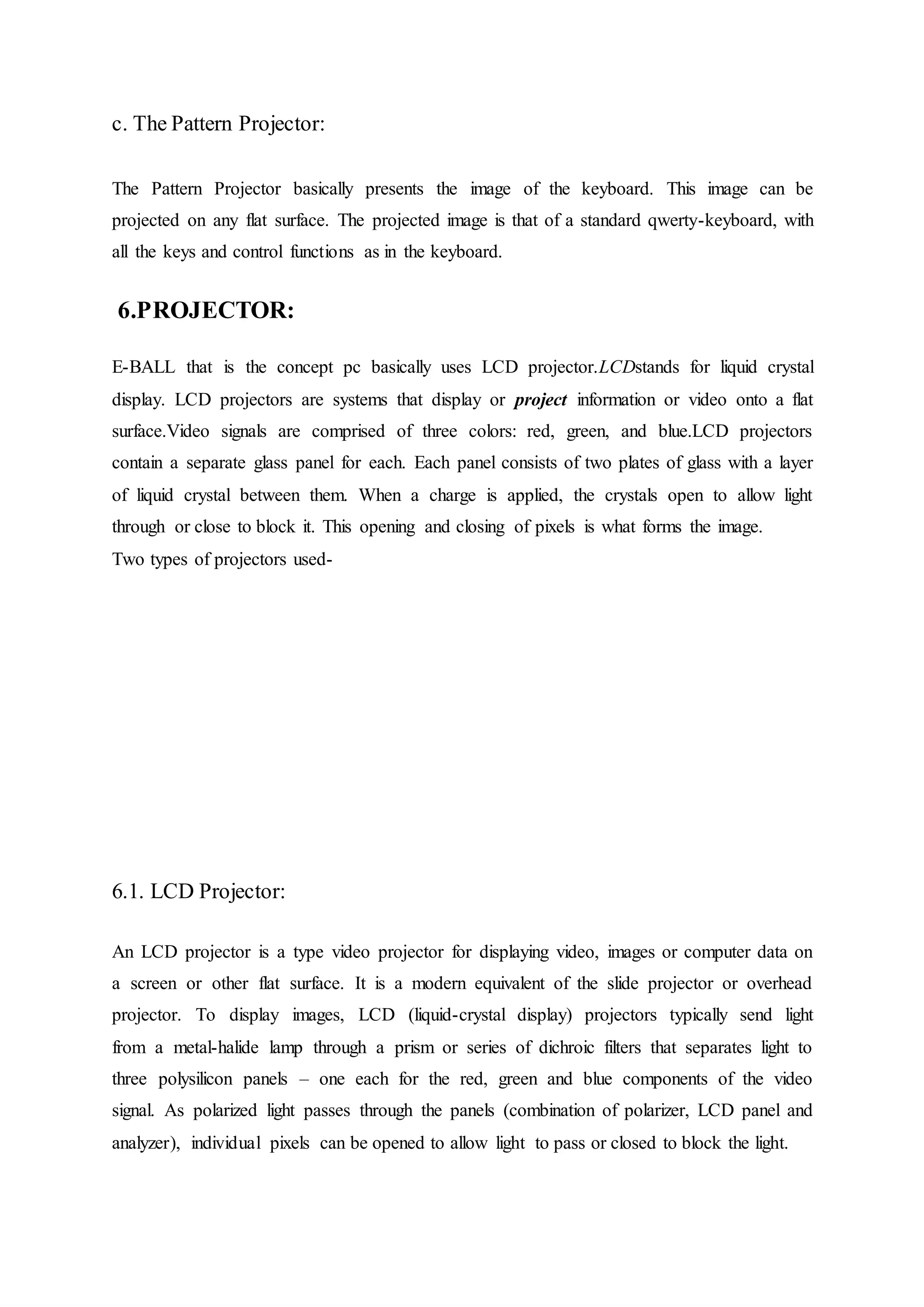 c. The Pattern Projector:
The Pattern Projector basically presents the image of the keyboard. This image can be
projected on any flat surface. The projected image is that of a standard qwerty-keyboard, with
all the keys and control functions as in the keyboard.
6.PROJECTOR:
E-BALL that is the concept pc basically uses LCD projector.LCDstands for liquid crystal
display. LCD projectors are systems that display or project information or video onto a flat
surface.Video signals are comprised of three colors: red, green, and blue.LCD projectors
contain a separate glass panel for each. Each panel consists of two plates of glass with a layer
of liquid crystal between them. When a charge is applied, the crystals open to allow light
through or close to block it. This opening and closing of pixels is what forms the image.
Two types of projectors used-
6.1. LCD Projector:
An LCD projector is a type video projector for displaying video, images or computer data on
a screen or other flat surface. It is a modern equivalent of the slide projector or overhead
projector. To display images, LCD (liquid-crystal display) projectors typically send light
from a metal-halide lamp through a prism or series of dichroic filters that separates light to
three polysilicon panels – one each for the red, green and blue components of the video
signal. As polarized light passes through the panels (combination of polarizer, LCD panel and
analyzer), individual pixels can be opened to allow light to pass or closed to block the light.
 