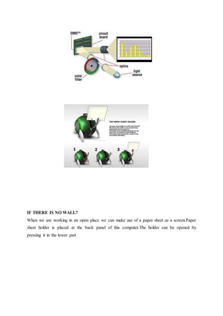 IF THERE IS NO WALL?
When we are working in an open place we can make use of a paper sheet as a screen.Paper
sheet holder is placed at the back panel of this computer.The holder can be opened by
pressing it in the lower part
 