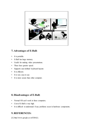 7. Advantages of E-Ball:
• It is portable.
• E-Ball has large memory.
• Useful for making video presentations.
• These have greater speed.
• Supports user-defined keyboard layouts
• It is efficient.
• It is very easy to use
• It is more secure than other computer.
8. Disadvantages of E-Ball:
• Normal OS can’t work in these computers.
• Cost of E-Ball is very high.
• It is difficult to understand if any problems occur in hardware components.
9. REFERENCES:
[1] http://www.google.co.in/EBALL
 