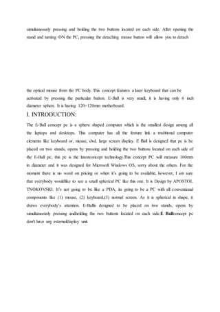 simultaneously pressing and holding the two buttons located on each side. After opening the
stand and turning ON the PC, pressing the detaching mouse button will allow you to detach
the optical mouse from the PC body. This concept features a laser keyboard that can be
activated by pressing the particular button. E-Ball is very small, it is having only 6 inch
diameter sphere. It is having 120×120mm motherboard.
I. INTRODUCTION:
The E-Ball concept pc is a sphere shaped computer which is the smallest design among all
the laptops and desktops. This computer has all the feature link a traditional computer
elements like keyboard or, mouse, dvd, large screen display. E Ball is designed that pc is be
placed on two stands, opens by pressing and holding the two buttons located on each side of
the E-Ball pc, this pc is the latestconcept technology.This concept PC will measure 160mm
in diameter and it was designed for Microsoft Windows OS, sorry about the others. For the
moment there is no word on pricing or when it’s going to be available, however, I am sure
that everybody wouldlike to see a small spherical PC like this one. It is Design by APOSTOL
TNOKOVSKI. It’s not going to be like a PDA, its going to be a PC with all conventional
components like (1) mouse, (2) keyboard,(3) normal screen. As it is spherical in shape, it
draws everybody’s attention. E-Ballis designed to be placed on two stands, opens by
simultaneously pressing andholding the two buttons located on each side.E Ballconcept pc
don't have any externaldisplay unit.
 