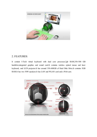 2. FEATURES:
It contain I-Tech virtual keyboard with dual core processor,2gb RAM,350-500 GB
harddrive,integrated graphics and sound card.It contains wireless optical mouse and laser
keyboard, and LCD projector.It has around 350-600GB of Hard Disk Drive.It contains 5GB
RAM.It has two 50W speakers.It has LAN and WLAN card and a Web cam.
 