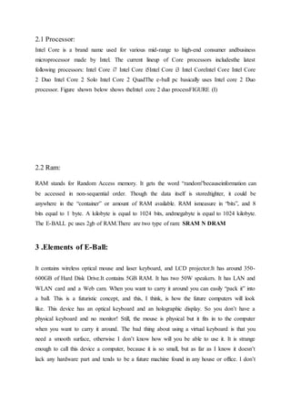 2.1 Processor:
Intel Core is a brand name used for various mid-range to high-end consumer andbusiness
microprocessor made by Intel. The current lineup of Core processors includesthe latest
following processors: Intel Core i7 Intel Core i5Intel Core i3 Intel CoreIntel Core Intel Core
2 Duo Intel Core 2 Solo Intel Core 2 QuadThe e-ball pc basically uses Intel core 2 Duo
processor. Figure shown below shows theIntel core 2 duo processFIGURE (I)
2.2 Ram:
RAM stands for Random Access memory. It gets the word “random”becauseinformation can
be accessed in non-sequential order. Though the data itself is storedtighter, it could be
anywhere in the “container” or amount of RAM available. RAM ismeasure in “bits”, and 8
bits equal to 1 byte. A kilobyte is equal to 1024 bits, andmegabyte is equal to 1024 kilobyte.
The E-BALL pc uses 2gb of RAM.There are two type of ram: SRAM N DRAM
3 .Elements of E-Ball:
It contains wireless optical mouse and laser keyboard, and LCD projector.It has around 350-
600GB of Hard Disk Drive.It contains 5GB RAM. It has two 50W speakers. It has LAN and
WLAN card and a Web cam. When you want to carry it around you can easily “pack it” into
a ball. This is a futuristic concept, and this, I think, is how the future computers will look
like. This device has an optical keyboard and an holographic display. So you don’t have a
physical keyboard and no monitor! Still, the mouse is physical but it fits in to the computer
when you want to carry it around. The bad thing about using a virtual keyboard is that you
need a smooth surface, otherwise I don’t know how will you be able to use it. It is strange
enough to call this device a computer, because it is so small, but as far as I know it doesn’t
lack any hardware part and tends to be a future machine found in any house or office. I don’t
 