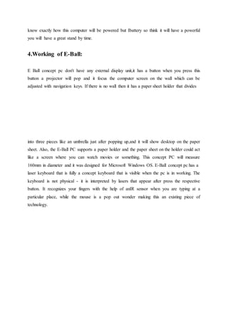 know exactly how this computer will be powered but Ibattery so think it will have a powerful
you will have a great stand by time.
4.Working of E-Ball:
E Ball concept pc don't have any external display unit,it has a button when you press this
button a projector will pop and it focus the computer screen on the wall which can be
adjusted with navigation keys. If there is no wall then it has a paper sheet holder that divides
into three pieces like an umbrella just after popping up,and it will show desktop on the paper
sheet. Also, the E-Ball PC supports a paper holder and the paper sheet on the holder could act
like a screen where you can watch movies or something. This concept PC will measure
160mm in diameter and it was designed for Microsoft Windows OS. E-Ball concept pc has a
laser keyboard that is fully a concept keyboard that is visible when the pc is in working. The
keyboard is not physical - it is interpreted by lasers that appear after press the respective
button. It recognizes your fingers with the help of anIR sensor when you are typing at a
particular place, while the mouse is a pop out wonder making this an existing piece of
technology.
 